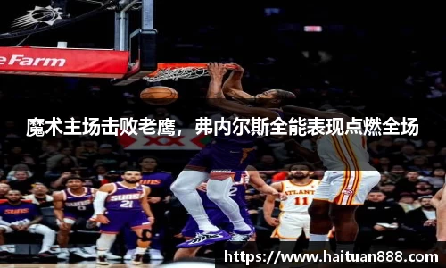 魔术主场击败老鹰，弗内尔斯全能表现点燃全场