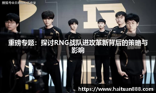 重磅专题：探讨RNG战队进攻革新背后的策略与影响