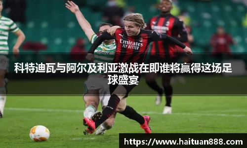 科特迪瓦与阿尔及利亚激战在即谁将赢得这场足球盛宴