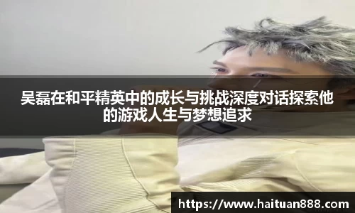 吴磊在和平精英中的成长与挑战深度对话探索他的游戏人生与梦想追求